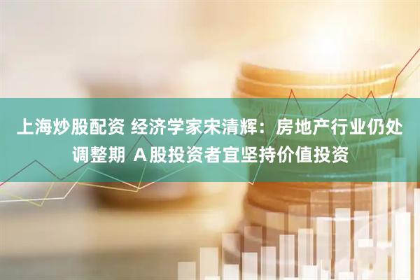 上海炒股配资 经济学家宋清辉：房地产行业仍处调整期 Ａ股投资者宜坚持价值投资