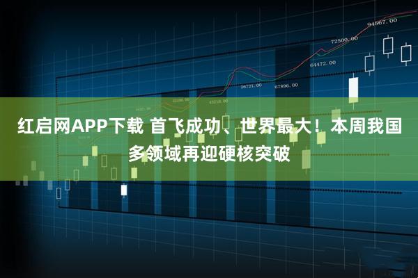 红启网APP下载 首飞成功、世界最大！本周我国多领域再迎硬核突破